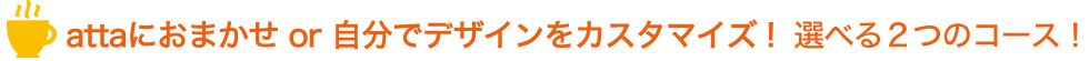 attaにおまかせ！or自分でデザインをカスタマイズ！選べる２つのコース！